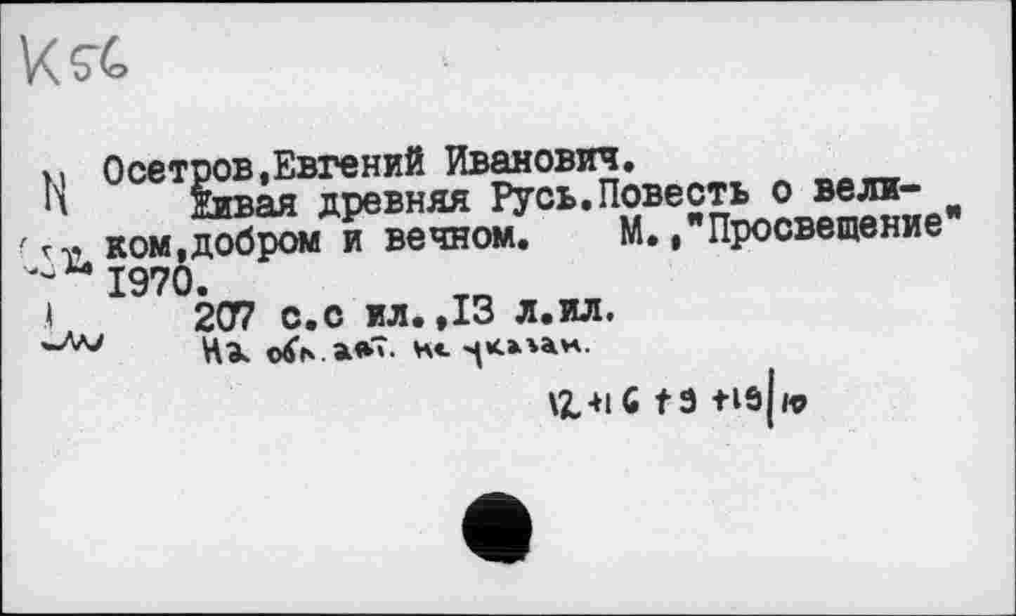 ﻿K rt»
і. Осетров,Евгений Иванович.
К овая древняя Русь.Повесть о вели-гм ком,добром и вечном. М.."Просвещение ^ 1970.
.1	207 с.с ил. ,13 л.ил.
Ц41G ta tis[ю